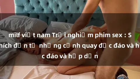 milf việt nam Trải nghiệm phim sex : Sự kích thích đến từ những cảnh quay độc đáo và hấp dẫn