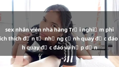 sex nhân viên nhà hàng Trải nghiệm phim sex : Sự kích thích đến từ những cảnh quay độc đáo và hấp dẫn