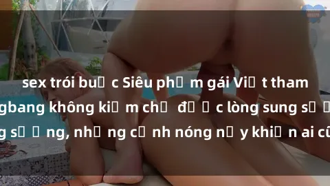 sex trói buộc Siêu phẩm gái Việt tham gia trong buổi gangbang không kiềm chế được lòng sung sướng, những cảnh nóng nảy khiến ai cũng phải mãn nhãn