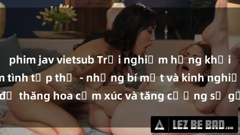 phim jav vietsub Trải nghiệm hứng khởi cùng với việc làm tình tập thể - những bí mật và kinh nghiệm để thăng hoa cảm xúc và tăng cường sự gắn kết trong mối quan hệ