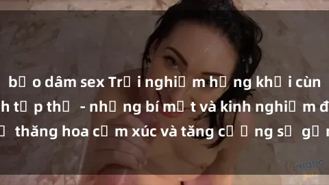 bạo dâm sex Trải nghiệm hứng khởi cùng với việc làm tình tập thể - những bí mật và kinh nghiệm để thăng hoa cảm xúc và tăng cường sự gắn kết trong mối quan hệ