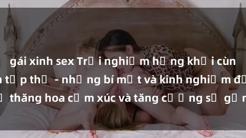 gái xinh sex Trải nghiệm hứng khởi cùng với việc làm tình tập thể - những bí mật và kinh nghiệm để thăng hoa cảm xúc và tăng cường sự gắn kết trong mối quan hệ