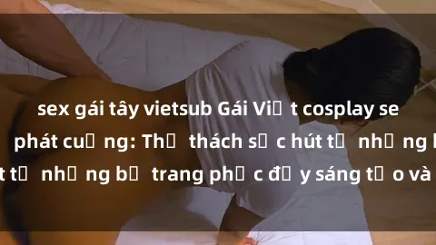 sex gái tây vietsub Gái Việt cosplay sexy khiến fan hâm mộ phát cuồng: Thử thách sức hút từ những bộ trang phục đầy sáng tạo và quyến rũ!
