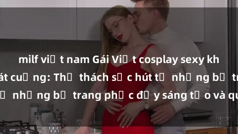 milf việt nam Gái Việt cosplay sexy khiến fan hâm mộ phát cuồng: Thử thách sức hút từ những bộ trang phục đầy sáng tạo và quyến rũ!