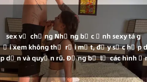 sex vợ chồng Những bức ảnh sexy tá gợi cảm khiến người xem không thể rời mắt, đầy sức hấp dẫn và quyến rũ. Đừng bỏ lỡ các hình ảnh nóng bỏng này!