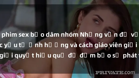 phim sex bạo dâm nhóm Những vấn đề về sex học sinh: Các yếu tố ảnh hưởng và cách giáo viên giải quyết hiệu quả để đảm bảo sự phát triển toàn diện.