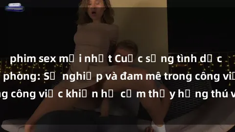 phim sex mới nhất Cuộc sống tình dục của nhân viên văn phòng: Sự nghiệp và đam mê trong công việc khiến họ cảm thấy hứng thú với tình dục?