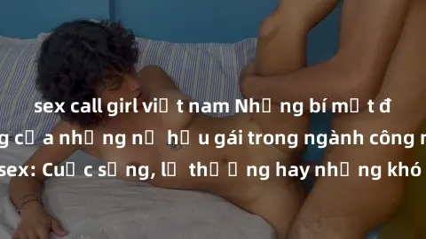sex call girl việt nam Những bí mật đằng sau cuộc sống của những nữ hầu gái trong ngành công nghiệp sex: Cuộc sống, lẽ thường hay những khó khăn mà họ phải đối mặt.