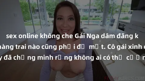 sex online không che Gái Nga dâm đãng khiến tim bất cứ chàng trai nào cũng phải đỏ mặt. Cô gái xinh đẹp này đã chứng minh rằng không ai có thể cưỡng lại khi cô làm tình đắm say.