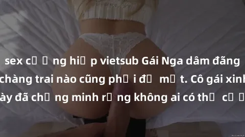 sex cưỡng hiếp vietsub Gái Nga dâm đãng khiến tim bất cứ chàng trai nào cũng phải đỏ mặt. Cô gái xinh đẹp này đã chứng minh rằng không ai có thể cưỡng lại khi cô làm tình đắm say.