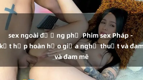 sex ngoài đường phố Phim sex Pháp - Sự kết hợp hoàn hảo giữa nghệ thuật và đam mê