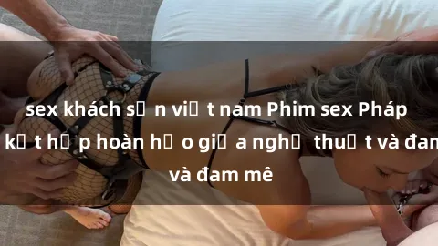 sex khách sạn việt nam Phim sex Pháp - Sự kết hợp hoàn hảo giữa nghệ thuật và đam mê