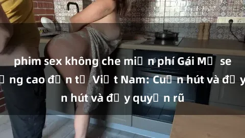 phim sex không che miễn phí Gái Mỹ sex chất lượng cao đến từ Việt Nam: Cuốn hút và đầy quyến rũ