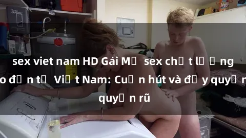 sex viet nam HD Gái Mỹ sex chất lượng cao đến từ Việt Nam: Cuốn hút và đầy quyến rũ