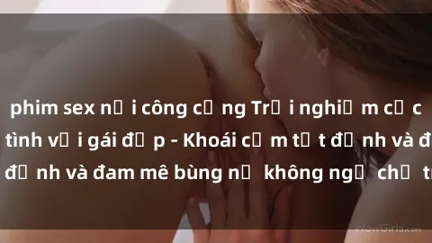 phim sex nơi công cộng Trải nghiệm cực kỳ thú vị khi làm tình với gái đẹp - Khoái cảm tột đỉnh và đam mê bùng nổ không ngờ chỉ trong một đêm!