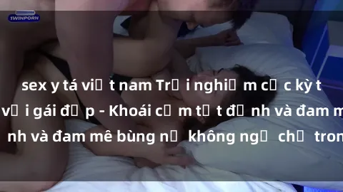 sex y tá việt nam Trải nghiệm cực kỳ thú vị khi làm tình với gái đẹp - Khoái cảm tột đỉnh và đam mê bùng nổ không ngờ chỉ trong một đêm!