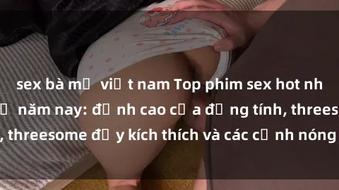 sex bà mẹ việt nam Top phim sex hot nhất không thể bỏ lỡ năm nay: đỉnh cao của đồng tính, threesome đầy kích thích và các cảnh nóng đang gây sốt!