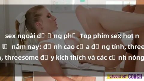 sex ngoài đường phố Top phim sex hot nhất không thể bỏ lỡ năm nay: đỉnh cao của đồng tính, threesome đầy kích thích và các cảnh nóng đang gây sốt!