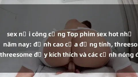 sex nơi công cộng Top phim sex hot nhất không thể bỏ lỡ năm nay: đỉnh cao của đồng tính, threesome đầy kích thích và các cảnh nóng đang gây sốt!