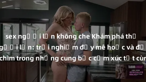 sex người lớn không che Khám phá thế giới mới với sex người lớn: trải nghiệm đầy mê hoặc và đắm chìm trong những cung bậc cảm xúc tột cùng, hứng khởi và cuốn hút.