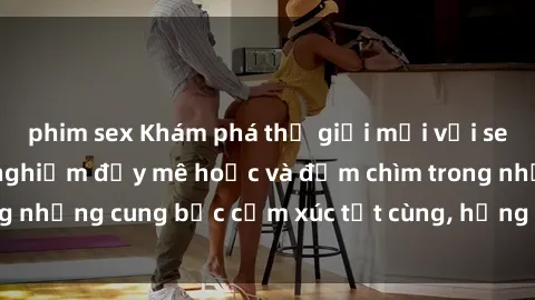 phim sex Khám phá thế giới mới với sex người lớn: trải nghiệm đầy mê hoặc và đắm chìm trong những cung bậc cảm xúc tột cùng, hứng khởi và cuốn hút.