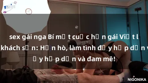 sex gái nga Bí mật cuộc hẹn gái Việt lần đầu ở khách sạn: Hẹn hò, làm tình đầy hấp dẫn và đam mê!