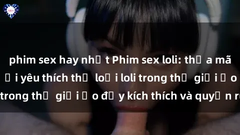 phim sex hay nhất Phim sex loli: thỏa mãn đam mê của người yêu thích thể loại loli trong thế giới ảo đầy kích thích và quyến rũ.