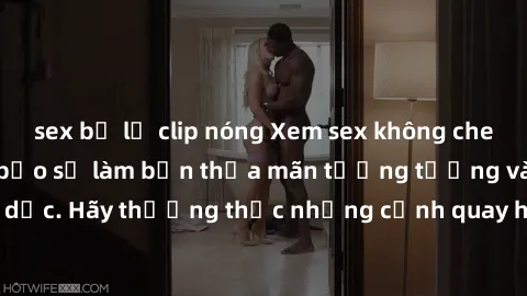sex bị lộ clip nóng Xem sex không che HD miễn phí đảm bảo sẽ làm bạn thỏa mãn tưởng tượng và nhu cầu tình dục. Hãy thưởng thức những cảnh quay hấp dẫn và mãnh liệt ngay bây giờ!