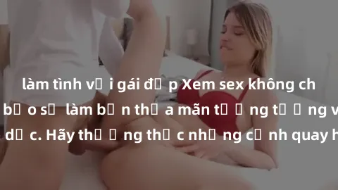 làm tình với gái đẹp Xem sex không che HD miễn phí đảm bảo sẽ làm bạn thỏa mãn tưởng tượng và nhu cầu tình dục. Hãy thưởng thức những cảnh quay hấp dẫn và mãnh liệt ngay bây giờ!