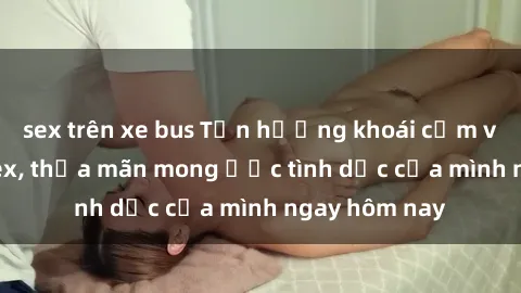 sex trên xe bus Tận hưởng khoái cảm với gái xinh sex, thỏa mãn mong ước tình dục của mình ngay hôm nay