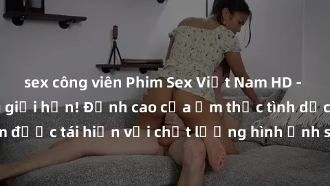 sex công viên Phim Sex Việt Nam HD - Xem ngay và không giới hạn! Đỉnh cao của ẩm thực tình dục Việt Nam được tái hiện với chất lượng hình ảnh sắc nét. Hãy thưởng thức ngay!