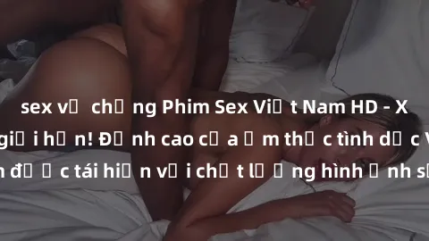sex vợ chồng Phim Sex Việt Nam HD - Xem ngay và không giới hạn! Đỉnh cao của ẩm thực tình dục Việt Nam được tái hiện với chất lượng hình ảnh sắc nét. Hãy thưởng thức ngay!