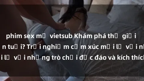 phim sex mỹ vietsub Khám phá thế giới sex trực tuyến: Hơn tuổi? Trải nghiệm cảm xúc mới lạ với những trò chơi độc đáo và kích thích người lớn