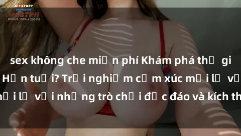 sex không che miễn phí Khám phá thế giới sex trực tuyến: Hơn tuổi? Trải nghiệm cảm xúc mới lạ với những trò chơi độc đáo và kích thích người lớn