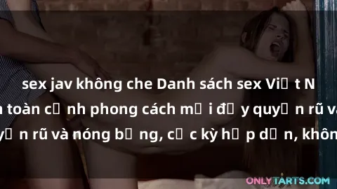 sex jav không che Danh sách sex Việt Nam không che - Ảnh toàn cảnh phong cách mới đầy quyến rũ và nóng bỏng, cực kỳ hấp dẫn, không thể bỏ qua!