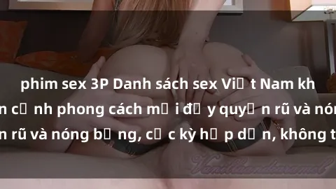 phim sex 3P Danh sách sex Việt Nam không che - Ảnh toàn cảnh phong cách mới đầy quyến rũ và nóng bỏng, cực kỳ hấp dẫn, không thể bỏ qua!