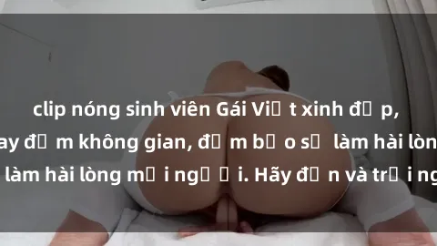 clip nóng sinh viên Gái Việt xinh đẹp, nồng nàn làm tình say đắm không gian, đảm bảo sẽ làm hài lòng mọi người. Hãy đến và trải nghiệm ngay!