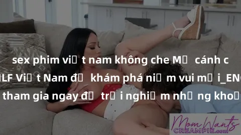 sex phim việt nam không che Mở cánh cửa thế giới sex MILF Việt Nam để khám phá niềm vui mới_ENCODE_. Hãy tham gia ngay để trải nghiệm những khoảnh khắc đầy kích thích và đam mê.