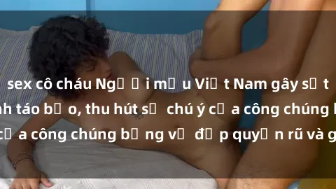 sex cô cháu Người mẫu Việt Nam gây sốt với loạt shoot ảnh táo bạo, thu hút sự chú ý của công chúng bằng vẻ đẹp quyến rũ và gợi cảm.