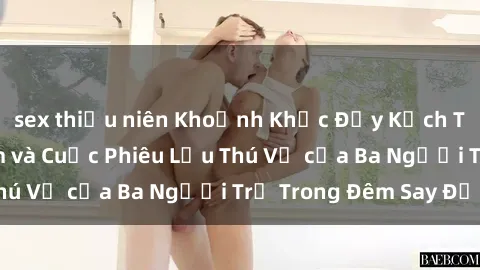 sex thiếu niên Khoảnh Khắc Đầy Kịch Tính: Sex  Việt Nam và Cuộc Phiêu Lưu Thú Vị của Ba Người Trẻ Trong Đêm Say Đắm