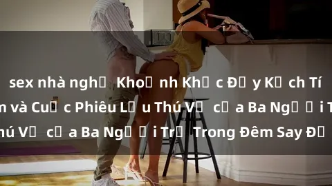 sex nhà nghỉ Khoảnh Khắc Đầy Kịch Tính: Sex  Việt Nam và Cuộc Phiêu Lưu Thú Vị của Ba Người Trẻ Trong Đêm Say Đắm