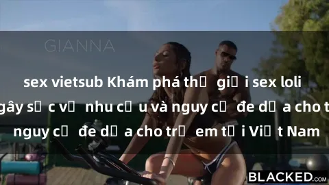 sex vietsub Khám phá thế giới sex loli Việt Nam: Sự thật gây sốc về nhu cầu và nguy cơ đe dọa cho trẻ em tại Việt Nam