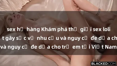 sex họ hàng Khám phá thế giới sex loli Việt Nam: Sự thật gây sốc về nhu cầu và nguy cơ đe dọa cho trẻ em tại Việt Nam