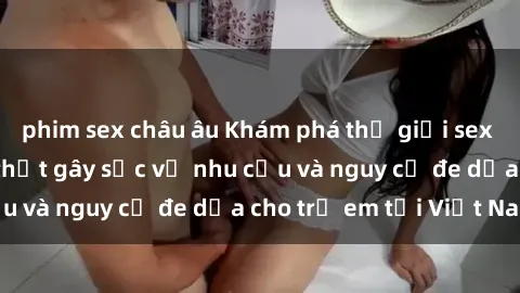 phim sex châu âu Khám phá thế giới sex loli Việt Nam: Sự thật gây sốc về nhu cầu và nguy cơ đe dọa cho trẻ em tại Việt Nam