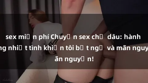 sex miễn phí Chuyện sex chị dâu: hành động nhiệt tình khiến tôi bất ngờ và mãn nguyện!