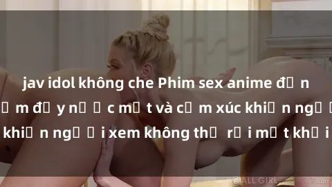 jav idol không che Phim sex anime đỉnh cao: Những tác phẩm đầy nước mắt và cảm xúc khiến người xem không thể rời mắt khỏi màn hình