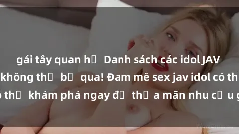 gái tây quan hệ Danh sách các idol JAV hot nhất hiện nay không thể bỏ qua! Đam mê sex jav idol có thể khám phá ngay để thỏa mãn nhu cầu giải trí của mình!