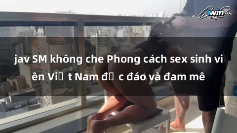 jav SM không che Phong cách sex sinh viên Việt Nam độc đáo và đam mê