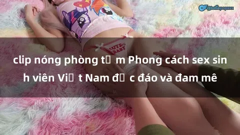 clip nóng phòng tắm Phong cách sex sinh viên Việt Nam độc đáo và đam mê